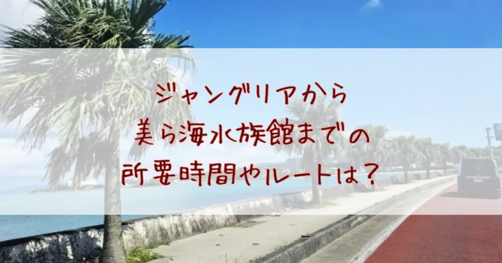 ジャングリアから美ら海水族館までの所要時間やルートは？おすすめの立ち寄りスポットも紹介！