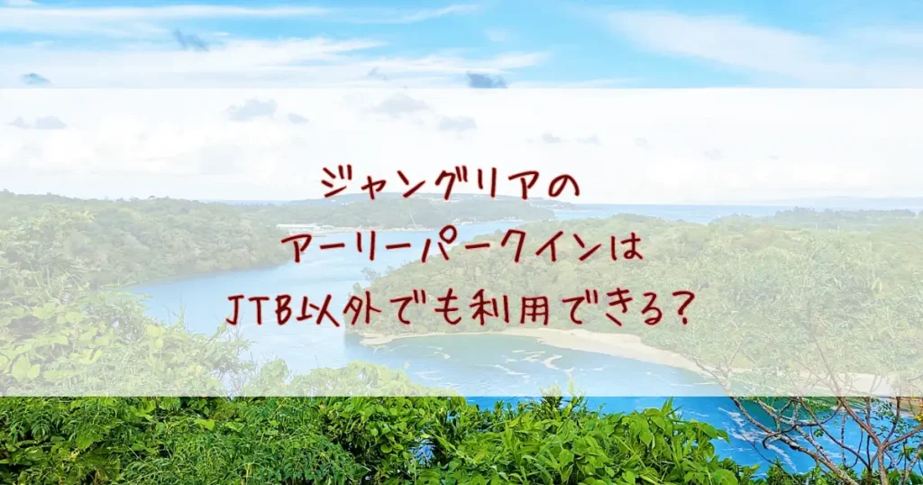 ジャングリアのアーリーパークインはJTB以外でも利用できる？特典と当日の流れを徹底解説！