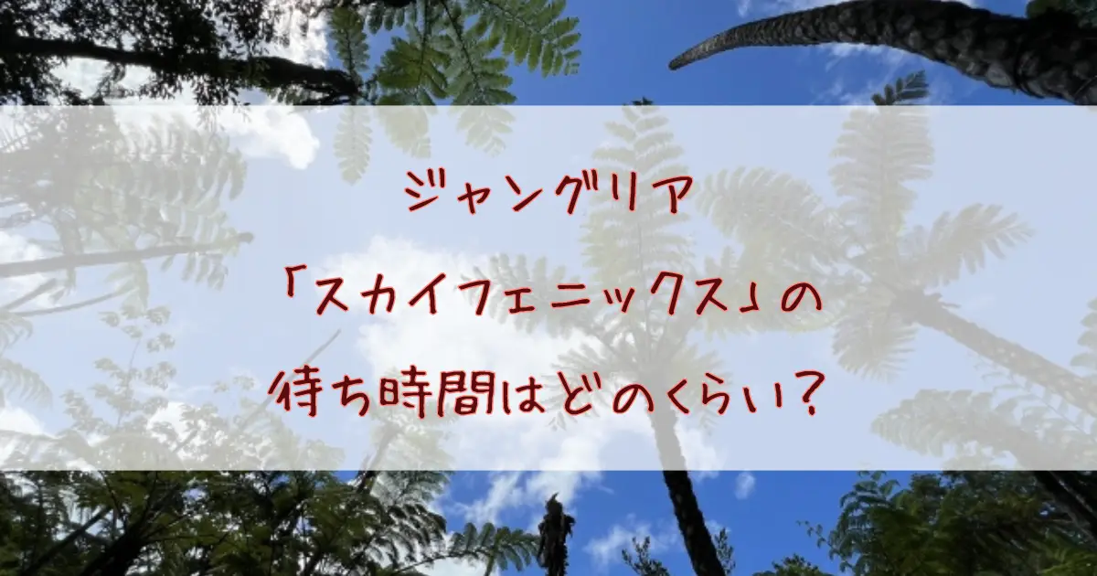 ジャングリア「スカイフェニックス」の待ち時間はどのくらい？整理券は必要？年齢制限・料金まで徹底解説！